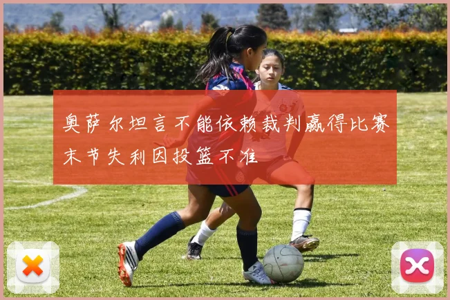 奥萨尔坦言不能依赖裁判赢得比赛末节失利因投篮不准