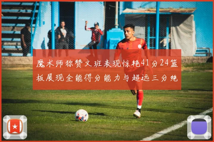 魔术师称赞文班表现惊艳41分24篮板展现全能得分能力与超远三分绝技