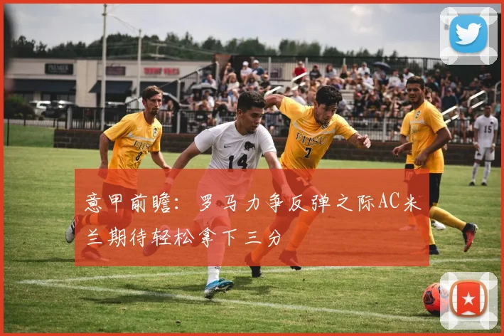 意甲前瞻：罗马力争反弹之际AC米兰期待轻松拿下三分