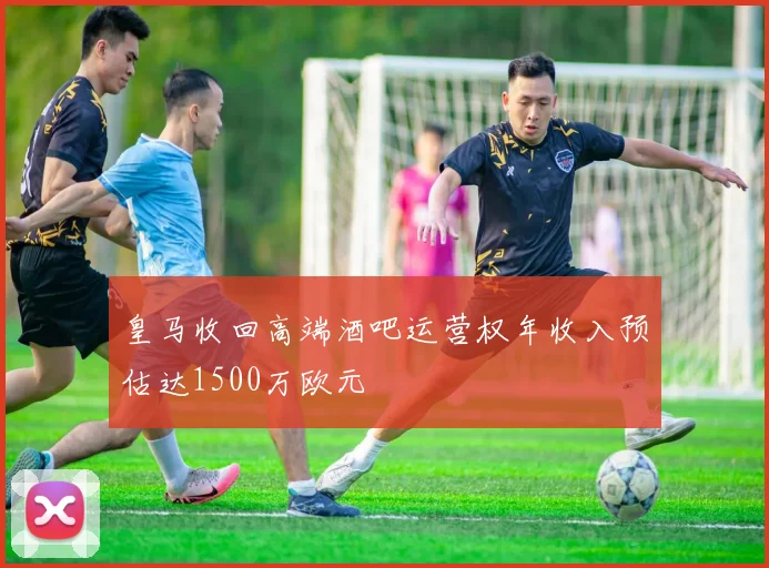 皇马收回高端酒吧运营权年收入预估达1500万欧元