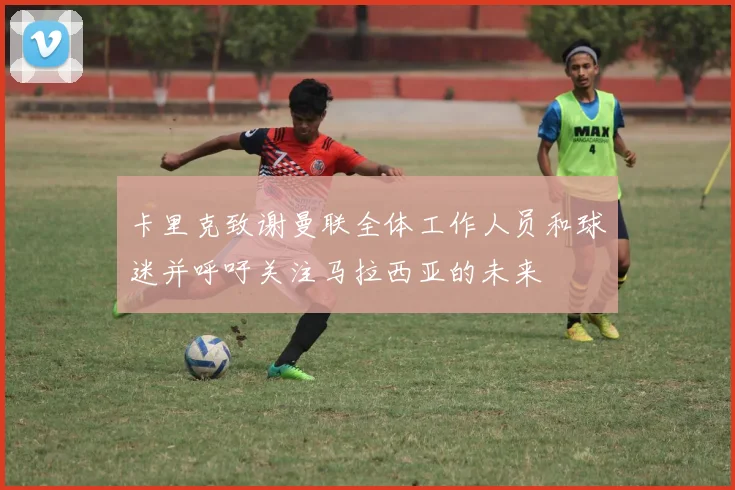 卡里克致谢曼联全体工作人员和球迷并呼吁关注马拉西亚的未来