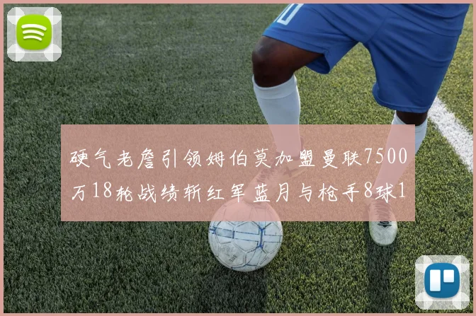 硬气老詹引领姆伯莫加盟曼联7500万18轮战绩斩红军蓝月与枪手8球1助