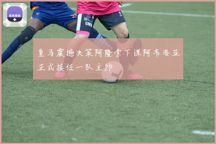 皇马震撼决策阿隆索下课阿韦洛亚正式接任一队主帅