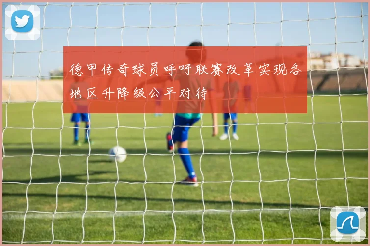 德甲传奇球员呼吁联赛改革实现各地区升降级公平对待