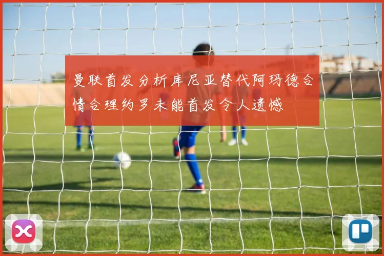 曼联首发分析库尼亚替代阿玛德合情合理约罗未能首发令人遗憾