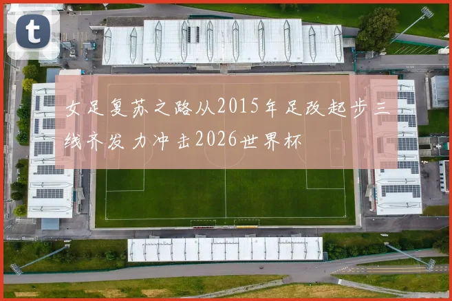 女足复苏之路从2015年足改起步三线齐发力冲击2026世界杯