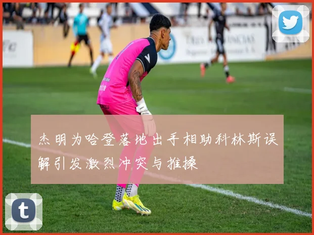 杰明为哈登落地出手相助科林斯误解引发激烈冲突与推搡
