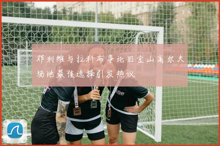 邓利维与拉科布争论旧金山高尔夫场地最佳选择引发热议