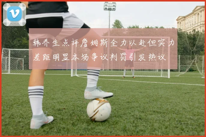 韩乔生点评詹姆斯全力以赴但实力差距明显本场争议判罚引发热议