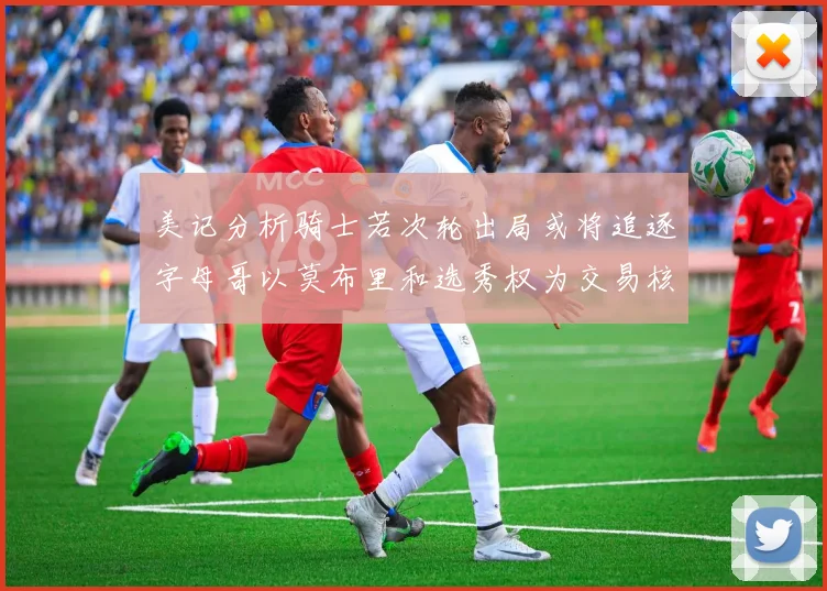 美记分析骑士若次轮出局或将追逐字母哥以莫布里和选秀权为交易核心
