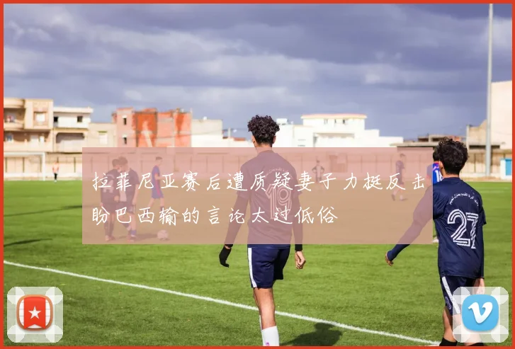 拉菲尼亚赛后遭质疑妻子力挺反击盼巴西输的言论太过低俗