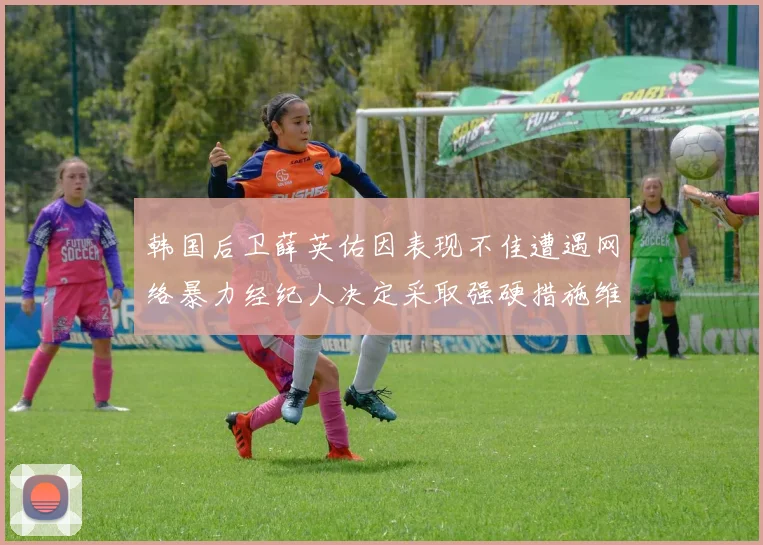 韩国后卫薛英佑因表现不佳遭遇网络暴力经纪人决定采取强硬措施维护权益