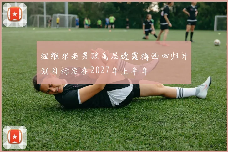 纽维尔老男孩高层透露梅西回归计划目标定在2027年上半年