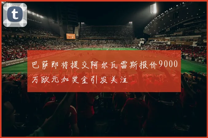 巴萨即将提交阿尔瓦雷斯报价9000万欧元加奖金引发关注